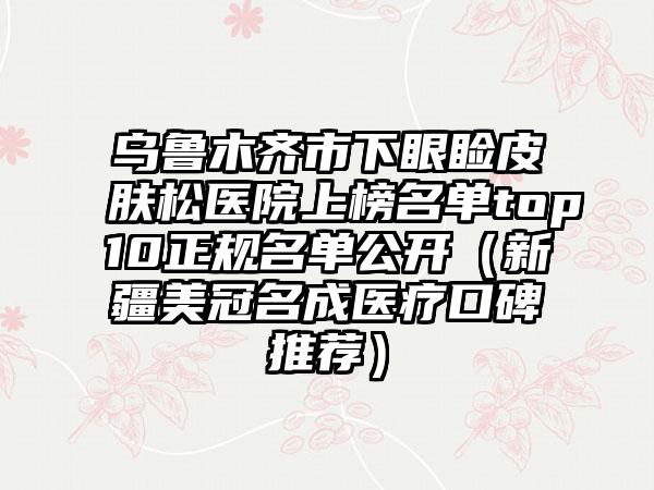 乌鲁木齐市下眼睑皮肤松医院上榜名单top10正规名单公开（新疆美冠名成医疗口碑推荐）