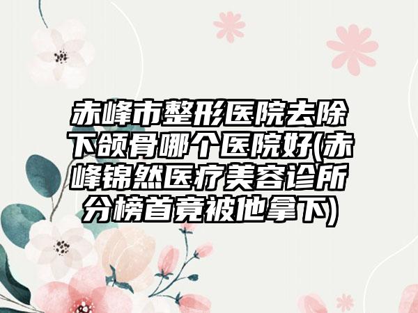 赤峰市整形医院去除下颌骨哪个医院好(赤峰锦然医疗美容诊所分榜首竟被他拿下)