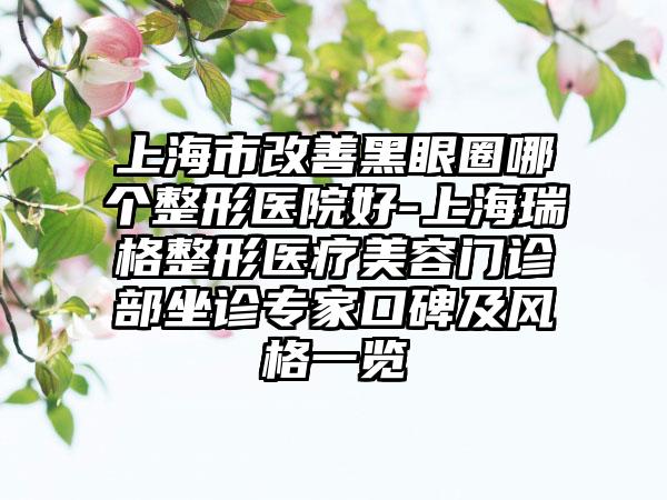 上海市改善黑眼圈哪个整形医院好-上海瑞格整形医疗美容门诊部坐诊专家口碑及风格一览
