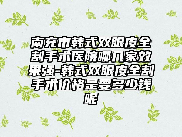 南充市韩式双眼皮全割手术医院哪几家效果强-韩式双眼皮全割手术价格是要多少钱呢