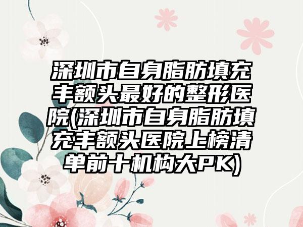 深圳市自身脂肪填充丰额头最好的整形医院(深圳市自身脂肪填充丰额头医院上榜清单前十机构大PK)