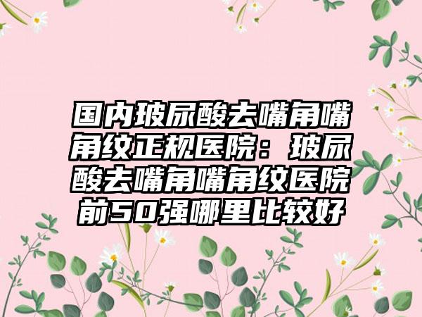 国内玻尿酸去嘴角嘴角纹正规医院：玻尿酸去嘴角嘴角纹医院前50强哪里比较好