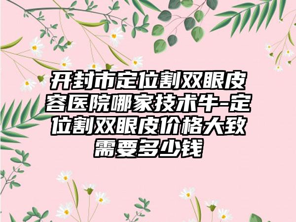 开封市定位割双眼皮容医院哪家技术牛-定位割双眼皮价格大致需要多少钱