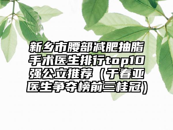 新乡市腰部减肥抽脂手术医生排行top10强公立推荐（于春亚医生争夺榜前三桂冠）