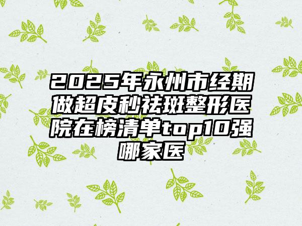 2025年永州市经期做超皮秒祛斑整形医院在榜清单top10强哪家医