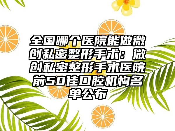全国哪个医院能做微创私密整形手术：微创私密整形手术医院前50佳口腔机构名单公布
