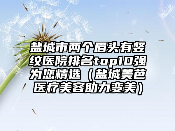 盐城市两个眉头有竖纹医院排名top10强为您精选（盐城美芭医疗美容助力变美）