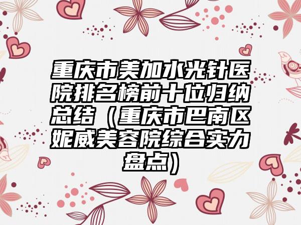 重庆市美加水光针医院排名榜前十位归纳总结（重庆市巴南区妮威美容院综合实力盘点）