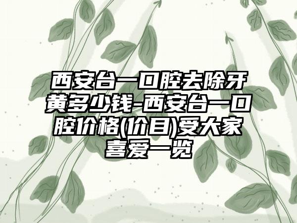 西安台一口腔去除牙黄多少钱-西安台一口腔价格(价目)受大家喜爱一览