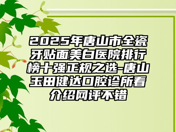 2025年唐山市全瓷牙贴面美白医院排行榜十强正规之选-唐山玉田健达口腔诊所看介绍网评不错