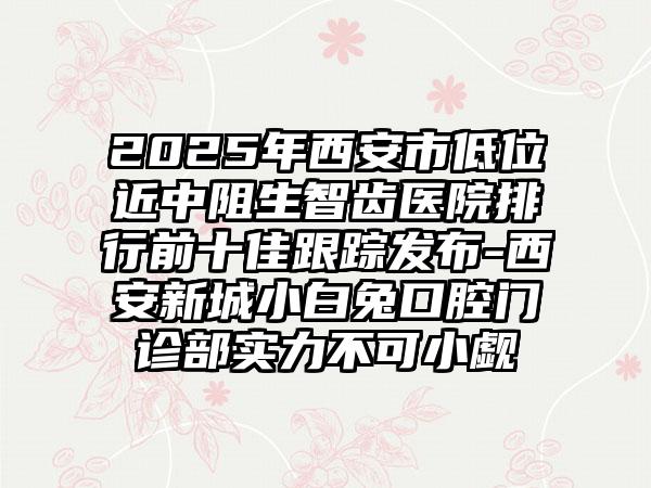 2025年西安市低位近中阻生智齿医院排行前十佳跟踪发布-西安新城小白兔口腔门诊部实力不可小觑