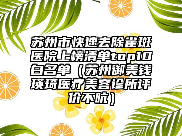 苏州市快速去除雀斑医院上榜清单top10白名单（苏州御美钱瑛琦医疗美容诊所评价不吭）