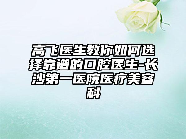 高飞医生教你如何选择靠谱的口腔医生-长沙第一医院医疗美容科