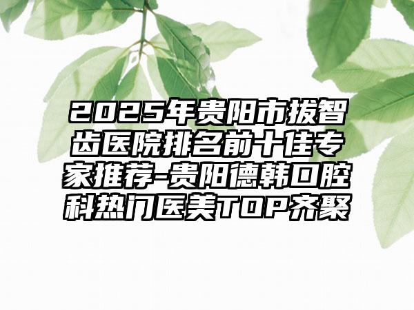 2025年贵阳市拔智齿医院排名前十佳专家推荐-贵阳德韩口腔科热门医美TOP齐聚