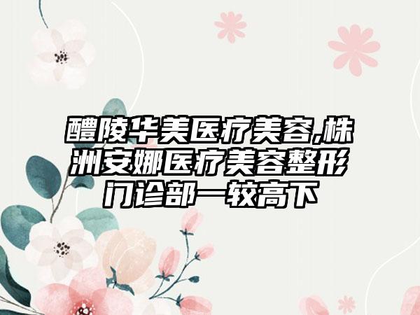 醴陵华美医疗美容,株洲安娜医疗美容整形门诊部一较高下