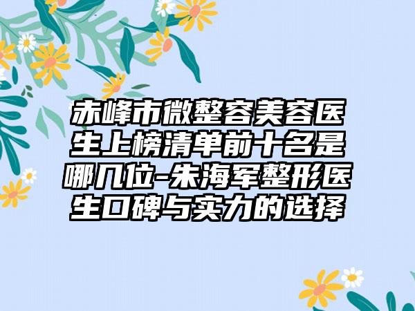 赤峰市微整容美容医生上榜清单前十名是哪几位-朱海军整形医生口碑与实力的选择