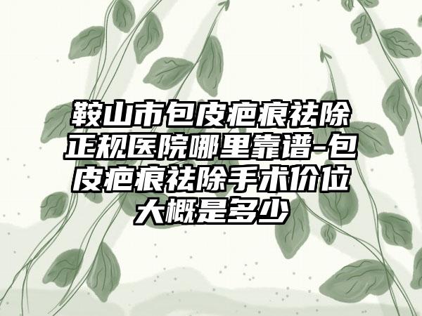 鞍山市包皮疤痕祛除正规医院哪里靠谱-包皮疤痕祛除手术价位大概是多少