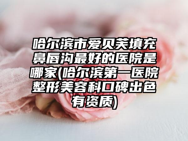 哈尔滨市爱贝芙填充鼻唇沟最好的医院是哪家(哈尔滨第一医院整形美容科口碑出色有资质)