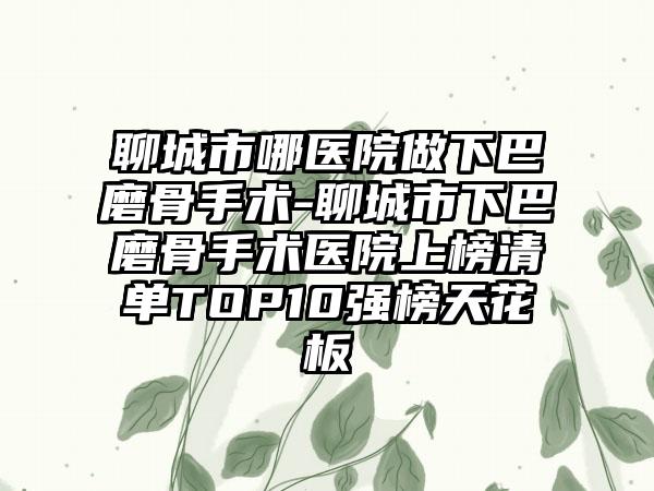 聊城市哪医院做下巴磨骨手术-聊城市下巴磨骨手术医院上榜清单TOP10强榜天花板