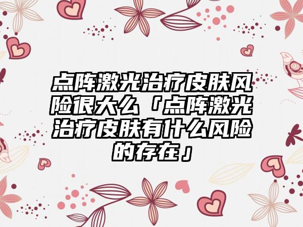 点阵激光治疗皮肤风险很大么「点阵激光治疗皮肤有什么风险的存在」