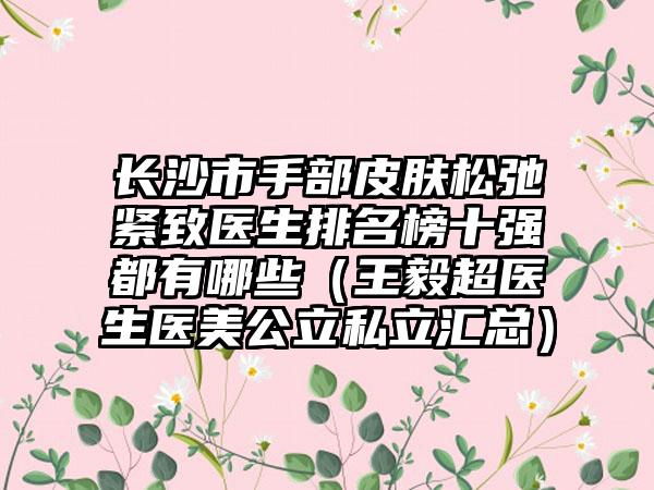 长沙市手部皮肤松弛紧致医生排名榜十强都有哪些（王毅超医生医美公立私立汇总）