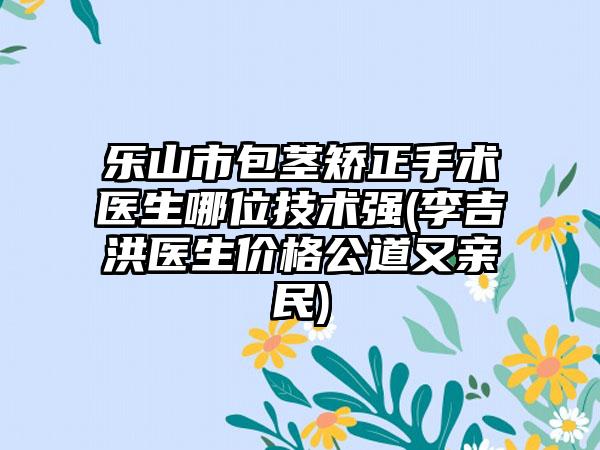 乐山市包茎矫正手术医生哪位技术强(李吉洪医生价格公道又亲民)