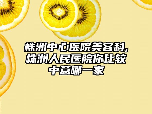 株洲中心医院美容科,株洲人民医院你比较中意哪一家