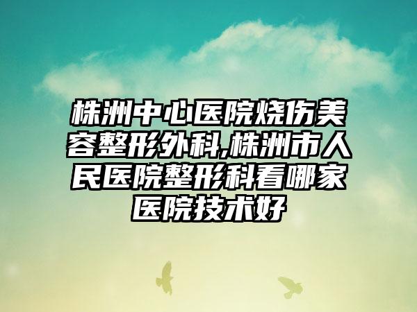 株洲中心医院烧伤美容整形外科,株洲市人民医院整形科看哪家医院技术好