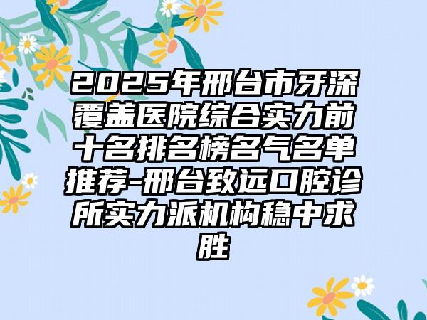 2025年邢台市牙深覆盖医院综合实力前十名排名榜名气名单推荐-邢台致远口腔诊所实力派机构稳中求胜