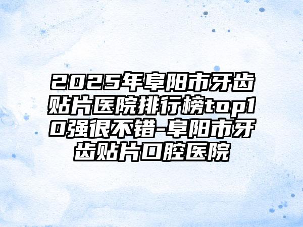 2025年阜阳市牙齿贴片医院排行榜top10强很不错-阜阳市牙齿贴片口腔医院
