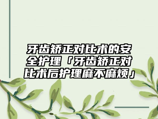 牙齿矫正对比术的安全护理「牙齿矫正对比术后护理麻不麻烦」