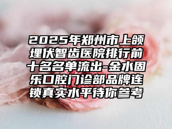 2025年郑州市上颌埋伏智齿医院排行前十名名单流出-金水固乐口腔门诊部品牌连锁真实水平待你参考