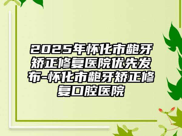 2025年怀化市龅牙矫正修复医院优先发布-怀化市龅牙矫正修复口腔医院