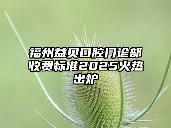福州益贝口腔门诊部收费标准2025火热出炉