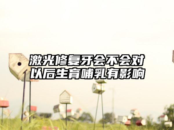 激光修复牙会不会对以后生育哺乳有影响