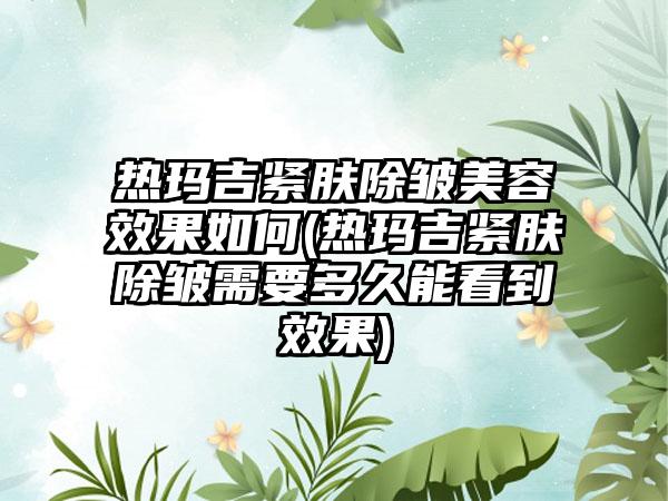 热玛吉紧肤除皱美容效果如何(热玛吉紧肤除皱需要多久能看到效果)