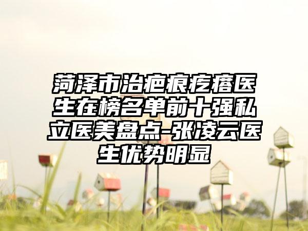 菏泽市治疤痕疙瘩医生在榜名单前十强私立医美盘点-张凌云医生优势明显