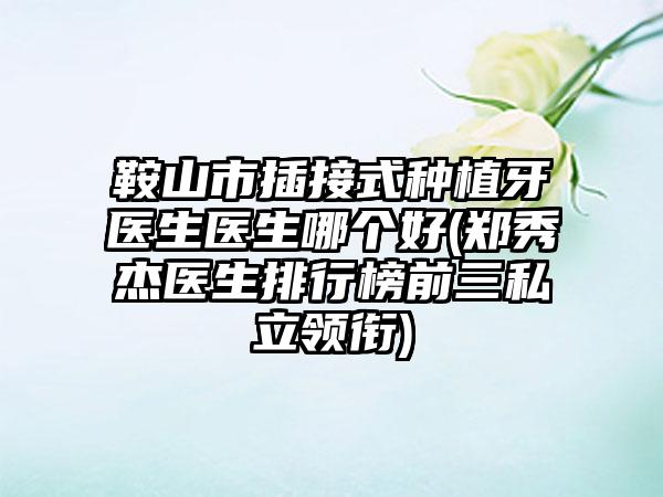 鞍山市插接式种植牙医生医生哪个好(郑秀杰医生排行榜前三私立领衔)