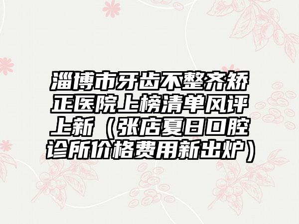 淄博市牙齿不整齐矫正医院上榜清单风评上新（张店夏日口腔诊所价格费用新出炉）