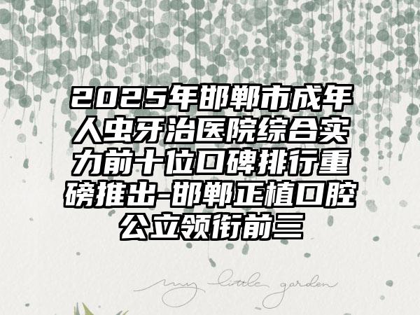 2025年邯郸市成年人虫牙治医院综合实力前十位口碑排行重磅推出-邯郸正植口腔公立领衔前三