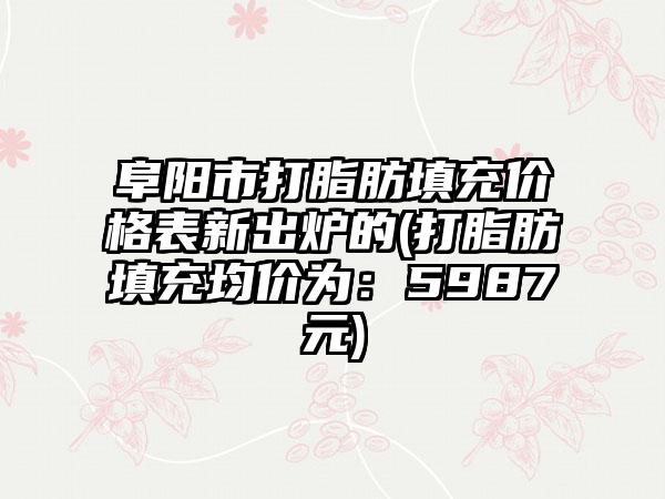 阜阳市打脂肪填充价格表新出炉的(打脂肪填充均价为：5987元)
