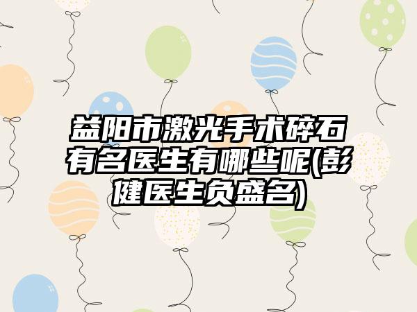 益阳市激光手术碎石有名医生有哪些呢(彭健医生负盛名)