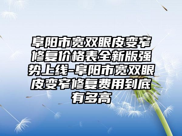 阜阳市宽双眼皮变窄修复价格表全新版强势上线-阜阳市宽双眼皮变窄修复费用到底有多高