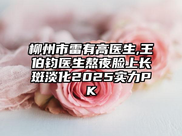 柳州市雷有高医生,王伯钧医生熬夜脸上长斑淡化2025实力PK
