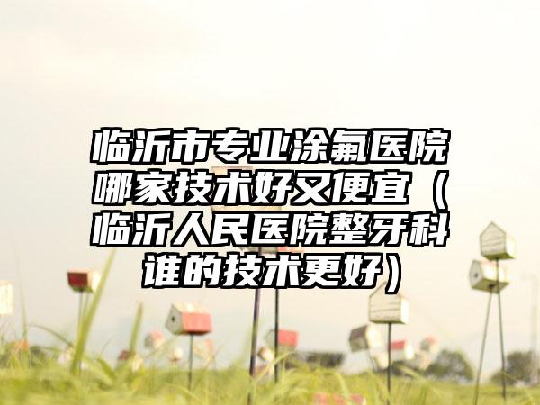临沂市专业涂氟医院哪家技术好又便宜（临沂人民医院整牙科谁的技术更好）