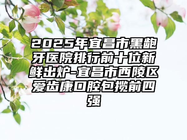 2025年宜昌市黑龅牙医院排行前十位新鲜出炉-宜昌市西陵区爱齿康口腔包揽前四强