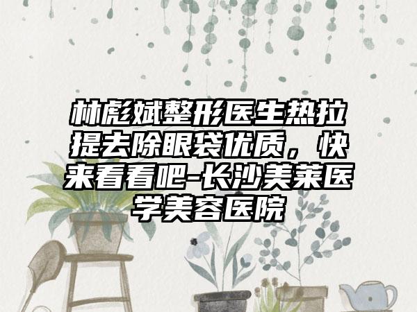 林彪斌整形医生热拉提去除眼袋优质，快来看看吧-长沙美莱医学美容医院