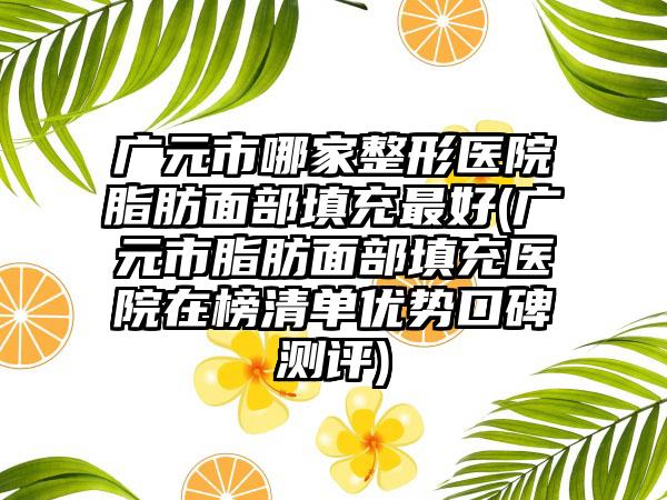 广元市哪家整形医院脂肪面部填充最好(广元市脂肪面部填充医院在榜清单优势口碑测评)
