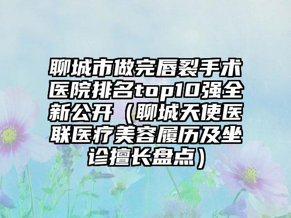 聊城市做完唇裂手术医院排名top10强全新公开（聊城天使医联医疗美容履历及坐诊擅长盘点）