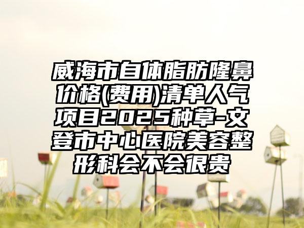 威海市自体脂肪隆鼻价格(费用)清单人气项目2025种草-文登市中心医院美容整形科会不会很贵